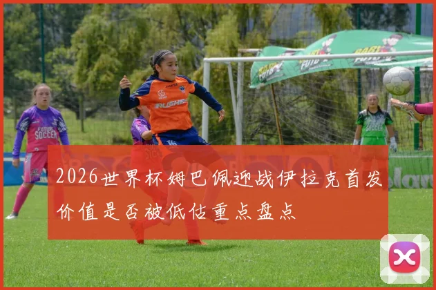 2026世界杯姆巴佩迎战伊拉克首发价值是否被低估重点盘点