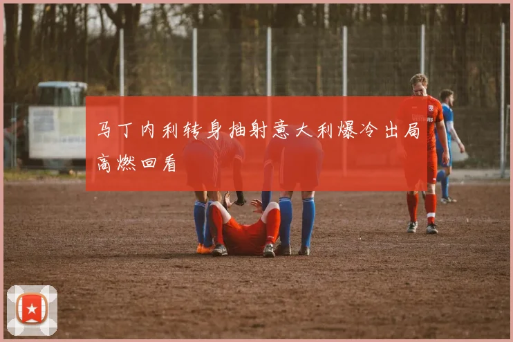 马丁内利转身抽射意大利爆冷出局高燃回看
