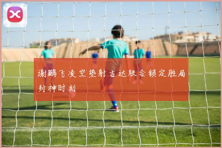 谢鹏飞凌空垫射吉达联合锁定胜局封神时刻