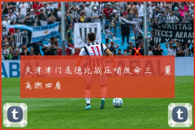天津津门虎德比战压哨改命三笘薰高燃回看