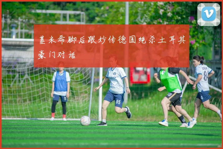 基米希脚后跟妙传德国绝杀土耳其豪门对话
