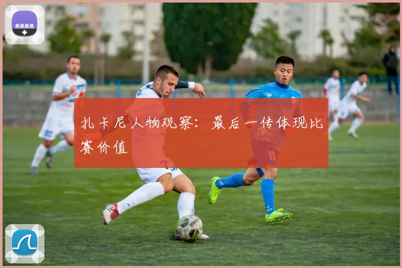扎卡尼人物观察:最后一传体现比赛价值
