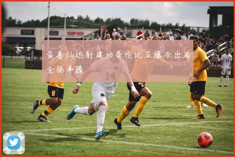 黄喜灿远射建功哥伦比亚爆冷出局全场沸腾