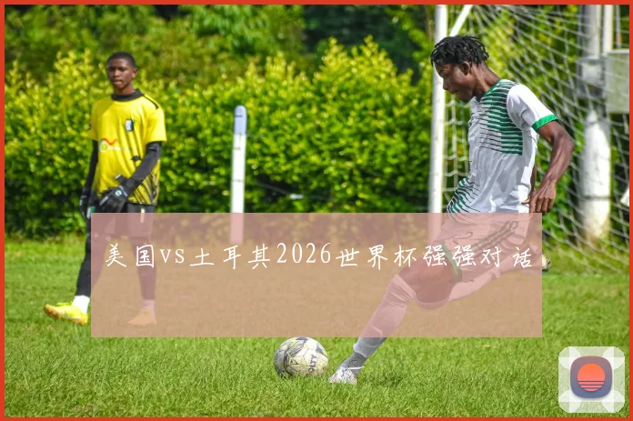美国vs土耳其2026世界杯强强对话