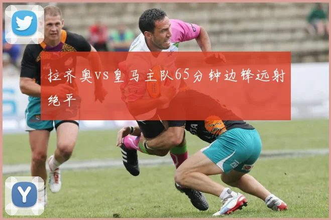 拉齐奥vs皇马主队65分钟边锋远射绝平