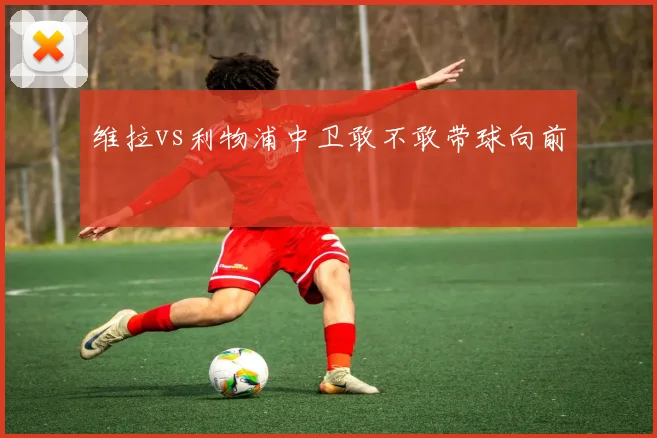 维拉vs利物浦中卫敢不敢带球向前