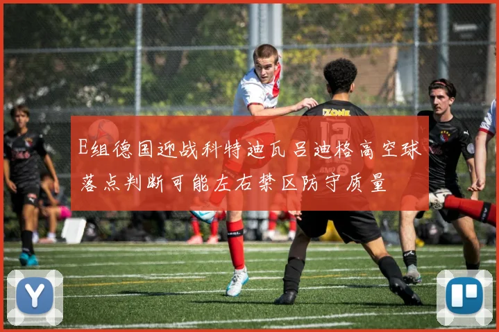 E组德国迎战科特迪瓦吕迪格高空球落点判断可能左右禁区防守质量