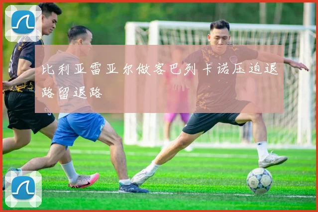 比利亚雷亚尔做客巴列卡诺压迫退路留退路