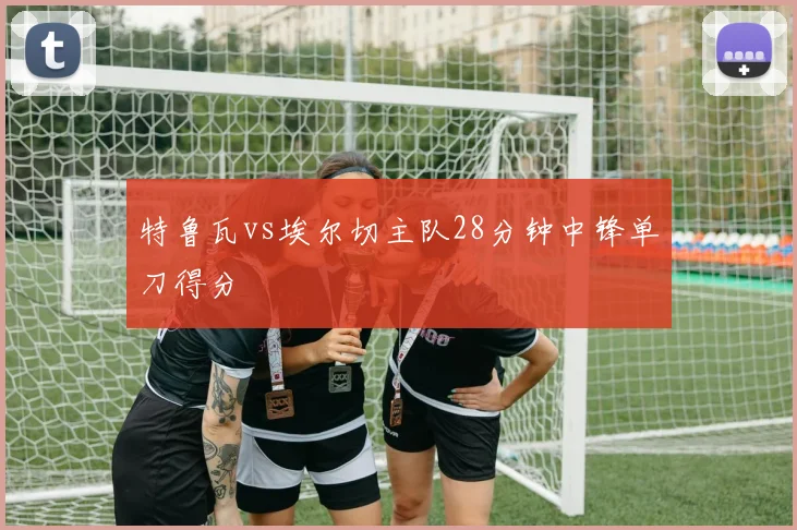 特鲁瓦vs埃尔切主队28分钟中锋单刀得分