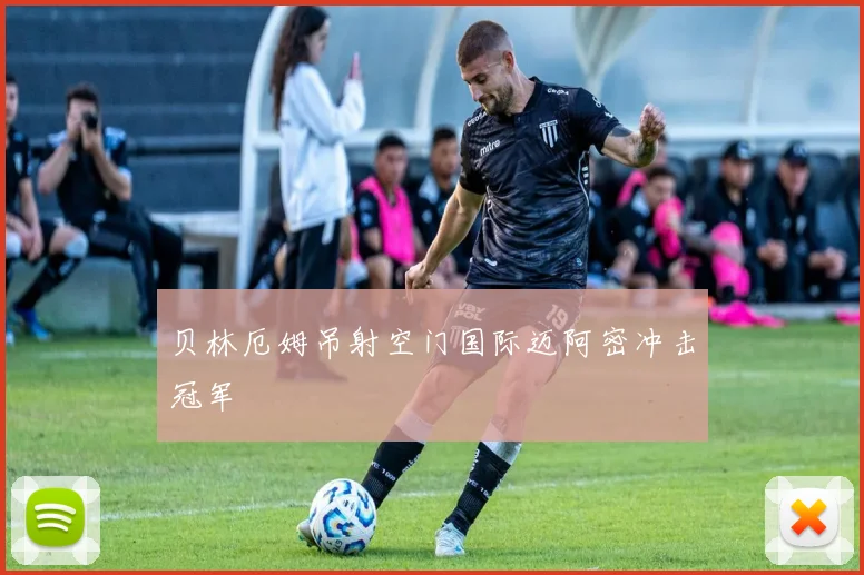 贝林厄姆吊射空门国际迈阿密冲击冠军