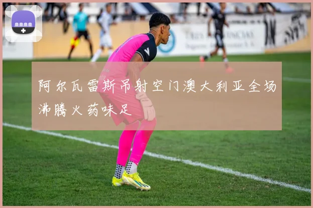 阿尔瓦雷斯吊射空门澳大利亚全场沸腾火药味足