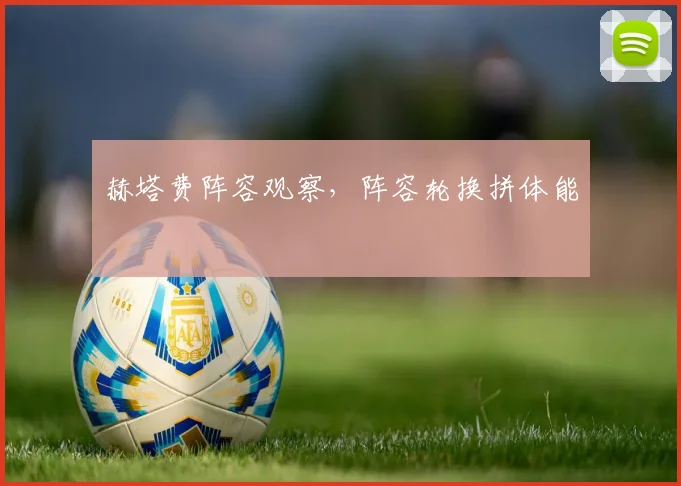赫塔费阵容观察,阵容轮换拼体能