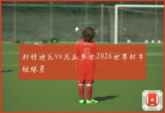 科特迪瓦vs厄瓜多尔2026世界杯年轻球员