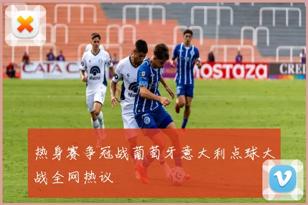 热身赛争冠战葡萄牙意大利点球大战全网热议