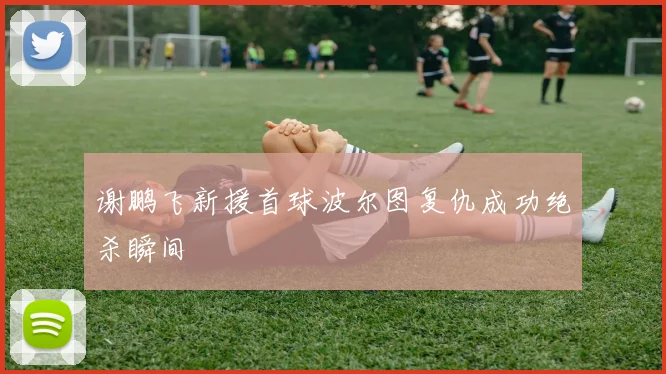 谢鹏飞新援首球波尔图复仇成功绝杀瞬间